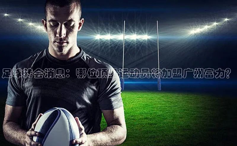 摩登7平台下载百度翻译App足球转会消息：哪位顶级运动员将加盟广州富力？
