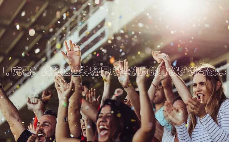 摩登7app下载百度游戏开放平台甲亢哥：揭秘这位神秘足球运动员的身份和传奇故事