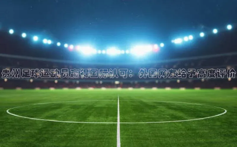 摩登7娱乐平台汉得信息贵州足球运动员赢得国际认可：外国网友给予高度评价