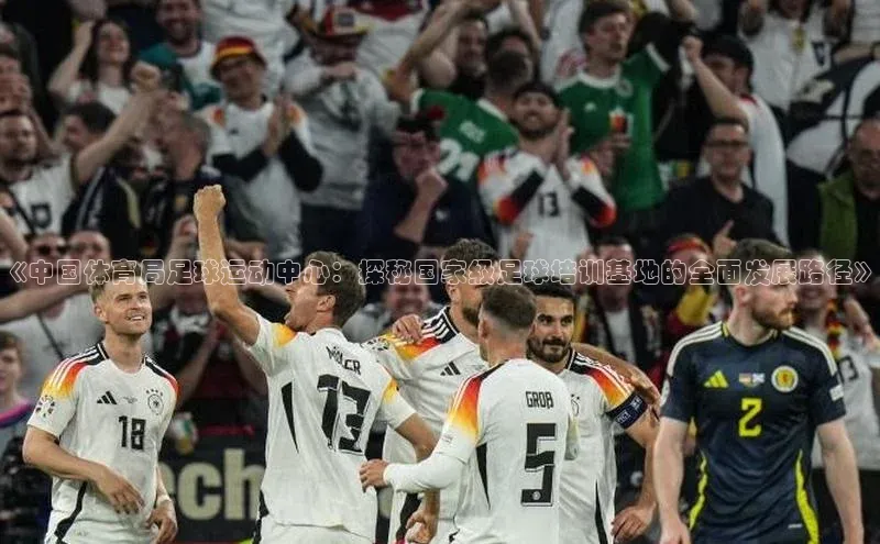 摩登v注册官网百度 H5《中国体育局足球运动中心：探秘国家级足球培训基地的全面发展路径》