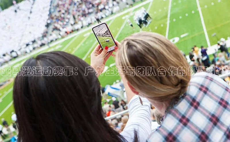 摩登7lite登录入口百度数据开放平台亚马逊运动赛事：户外生活与团队合作的极限挑战