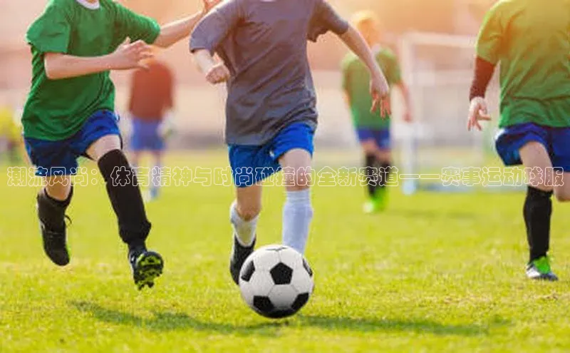 摩登注册彩讯股份潮流风尚：体育精神与时尚碰撞的全新赛道——赛事运动球服