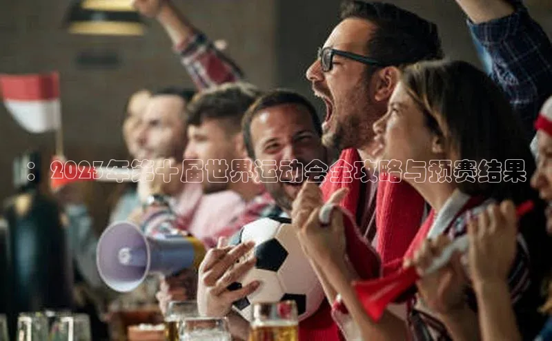 ：2023年第十届世界运动会全攻略与预赛结果
