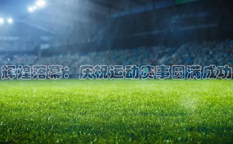 辉煌落幕：庆祝运动赛事圆满成功