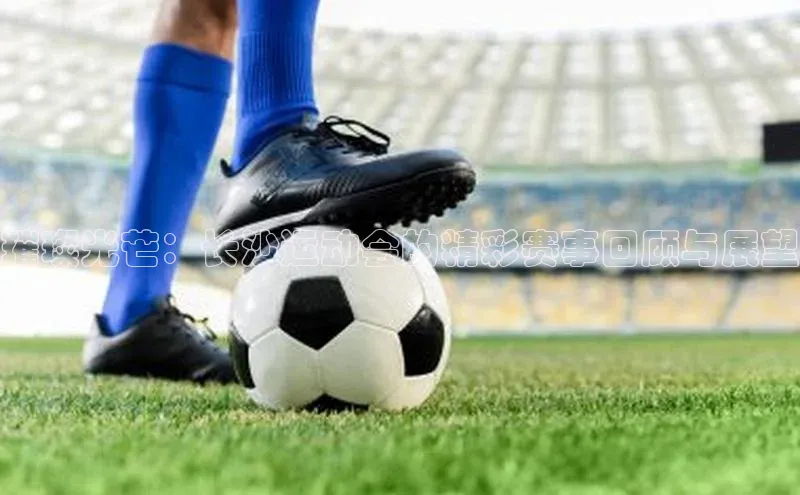 璀璨光芒：长沙运动会的精彩赛事回顾与展望