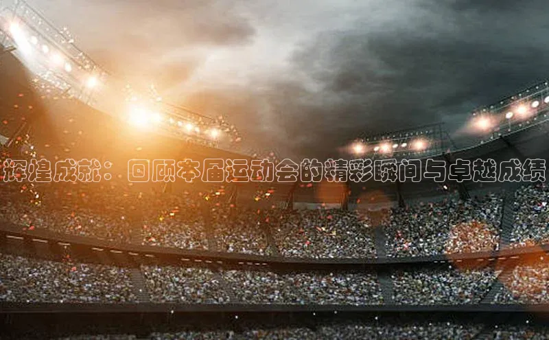 辉煌成就：回顾本届运动会的精彩瞬间与卓越成绩